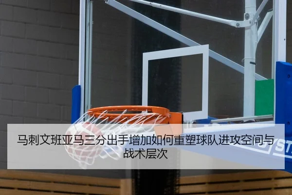 马刺文班亚马三分出手增加如何重塑球队进攻空间与战术层次