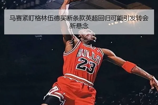 马赛紧盯格林伍德买断条款英超回归可能引发转会新悬念