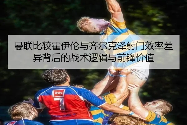 曼联比较霍伊伦与齐尔克泽射门效率差异背后的战术逻辑与前锋价值