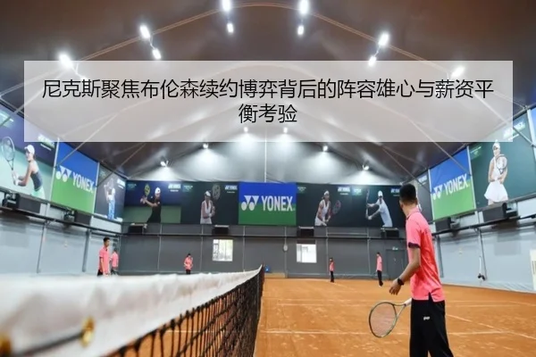 尼克斯聚焦布伦森续约博弈背后的阵容雄心与薪资平衡考验